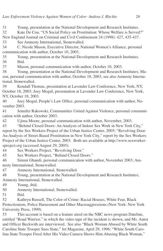 Lavw Enforcment Violence Against Women of Color- Andrea J. Ritchic 2  31 Young, presentation at the National Development and Research Institutes. 32 Kate De Cou, “US Social Policy on Prostitution: Whose Welfare is Served?” New England Journal on Criminal and Civil Confinement 24 (1998): 427, 435-437.  33 See Amnesty International, Stonewalled. 34 C.Nicole Mason, Executive Director, National Women’s Alliance, personal ‘communication with author, October 10, 2003.  35 Young, presentation at the National Development and Research Institutes.  36 Ibid  37 Mason, personal communication with author, October 10,2003  38 Young, presentation at the National Development and Research Institutes; Ma-  son, personal communication with author, October 10, 200; tional, Stonewalled.  39 Kendall Thomas, presentation at Lavender Law Conference, New York, NY, October 18, 2003; Joey Mogul, presentation at Lavender Law Conference, New York, NY, October 18, 2003  see also Amnesty Interna-  40 Joey Mogul, People’s Law Office, personal communication with author, No- vember 2003  41 Jennifer Rakowski, Communities United Against Violence, personal communi- cation with author, October 2003,  42 Ujima Moore, personal communication with author, November, 2003.  43 “Behind Closed Doors: An Analysis of Indoor Sex Work in New York City.  report by the Sex Workers Project of the Urban Justice Center, 2005; “Revolving Door: An Analysis of Street-Based Prostitution in New York City,” report by the Sex Workers Project of the Urban Justice Center, 2003. Both are available at hitp:i/www.sexworker- sproject.org (accessed August 29, 2005).  44 Sex Workers Proje 45 Sex Workers Proje  46 Simmi Ghandi, personal communication with author, November 2003; Am- nesty International, Stonewalled.  47 Amnesty International, Stonewalled.  48 Young, presentation at the National Development and Research Institutes;  Amnesty International, Stonewalled.  49 Young, ibid  50 Amnesty International, Stonewalled.  s1 Ibid  52 Kathryn Russell, The Color of Crime: Racial Hoaxes, White Fear, Black Protectionism, Police Harassment and Other Macroaggressions (New York: New York University Press, 1999).  53 This accountis based on a feature aired on the NBC news program Dateline, entitled “Road Warior,” in which the video tape of the incident is shown, and Ms. Antor and Officer Beckwith are interviewed. See also “Black Woman Abused by White South Carolina State Trooper Sues State,” Jet Magazine, April 29, 1996; “White South Car lina State Trooper Fired After His Video Camera Shows Him Abusing Black Woman,”  